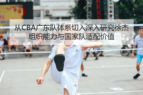 从CBA广东队体系切入深入研究徐杰组织能力与国家队适配价值