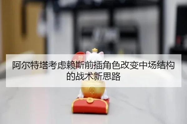 阿尔特塔考虑赖斯前插角色改变中场结构的战术新思路