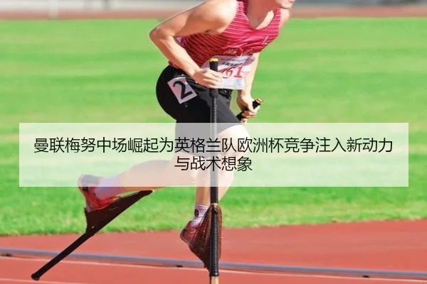 曼联梅努中场崛起为英格兰队欧洲杯竞争注入新动力与战术想象